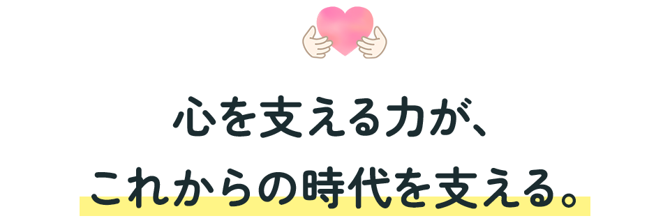 心を支える力が、
これからの時代を支える。